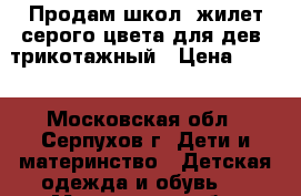 Продам школ. жилет серого цвета для дев. трикотажный › Цена ­ 500 - Московская обл., Серпухов г. Дети и материнство » Детская одежда и обувь   . Московская обл.